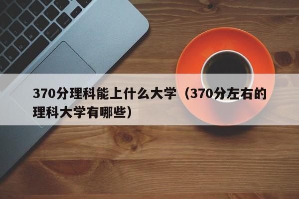 370分理科能上什么大学（370分左右的理科大学有哪些）