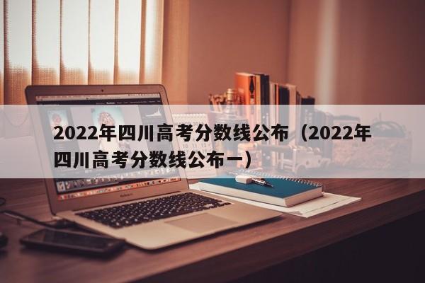 2022年四川高考分数线公布（2022年四川高考分数线公布一）