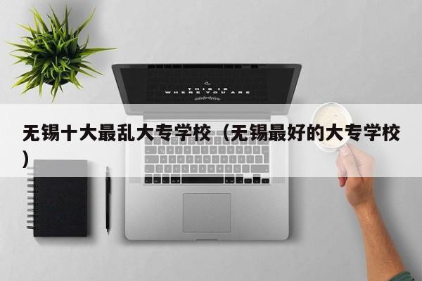 无锡十大最乱大专学校（无锡最好的大专学校）