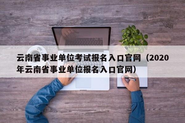 云南省事业单位考试报名入口官网（2020年云南省事业单位报名入口官网）