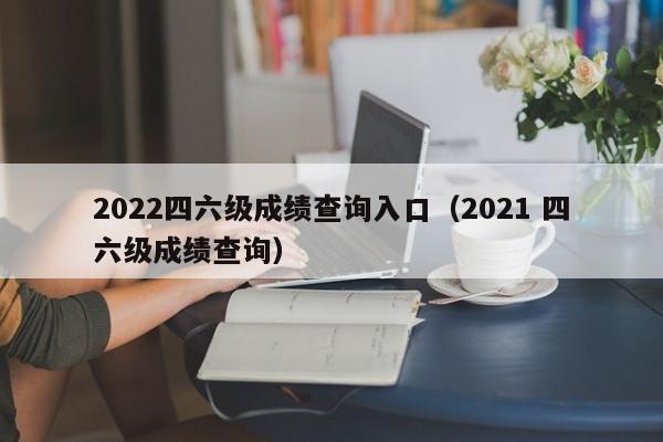 2022四六级成绩查询入口（2021 四六级成绩查询）