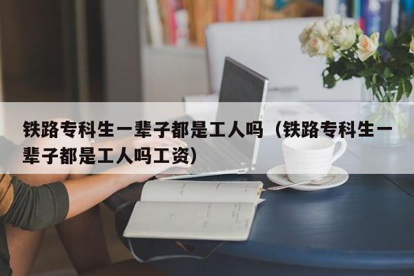 铁路专科生一辈子都是工人吗（铁路专科生一辈子都是工人吗工资）