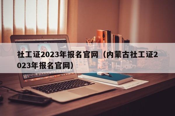 社工证2023年报名官网（内蒙古社工证2023年报名官网）