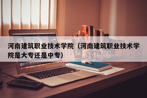 河南建筑职业技术学院（河南建筑职业技术学院是大专还是中专）