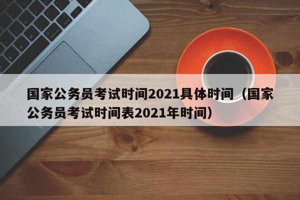 国家公务员考试时间2021具体时间（国家公务员考试时间表2021年时间）