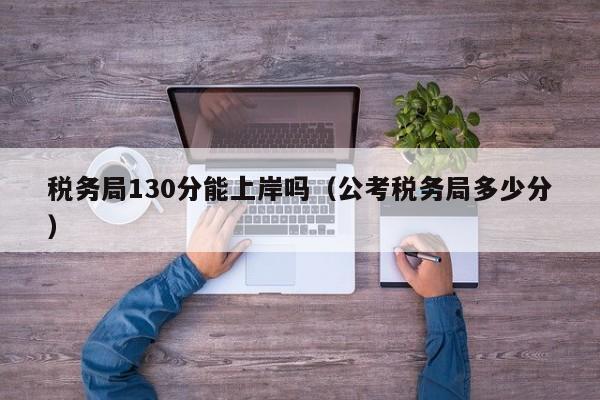 税务局130分能上岸吗（公考税务局多少分）