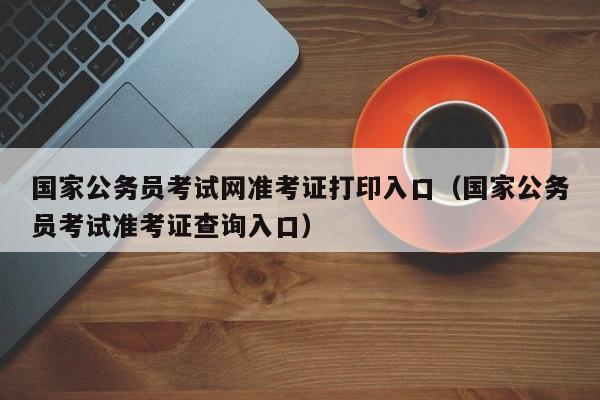 国家公务员考试网准考证打印入口（国家公务员考试准考证查询入口）