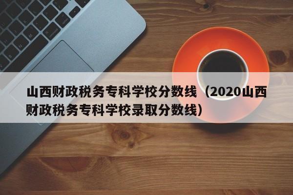 山西财政税务专科学校分数线（2020山西财政税务专科学校录取分数线）