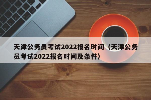 天津公务员考试2022报名时间（天津公务员考试2022报名时间及条件）