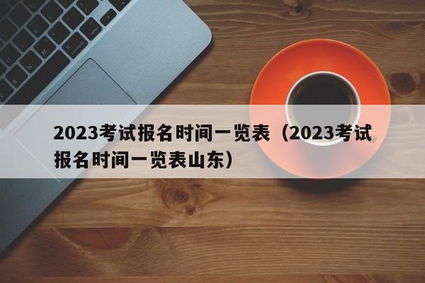 2023考试报名时间一览表（2023考试报名时间一览表山东）