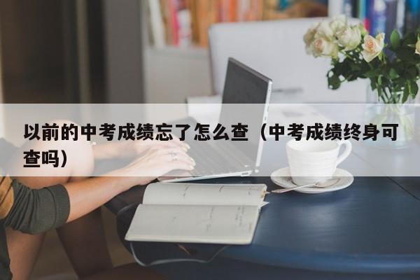 以前的中考成绩忘了怎么查（中考成绩终身可查吗）