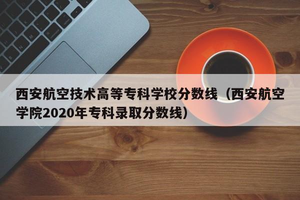 西安航空技术高等专科学校分数线（西安航空学院2020年专科录取分数线）