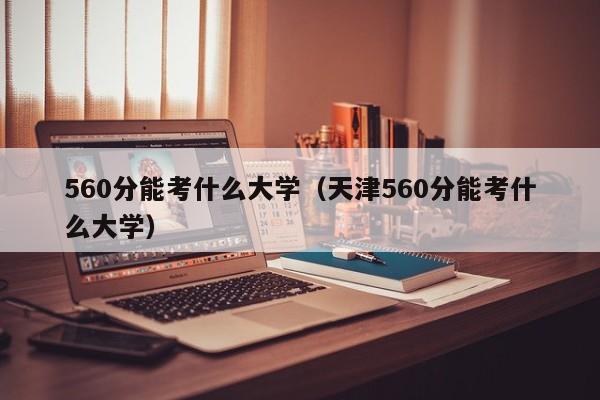 560分能考什么大学（天津560分能考什么大学）