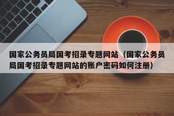 国家公务员局国考招录专题网站（国家公务员局国考招录专题网站的账户密码如何注册）