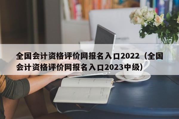 全国会计资格评价网报名入口2022（全国会计资格评价网报名入口2023中级）