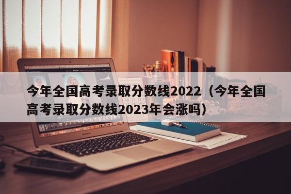 今年全国高考录取分数线2022（今年全国高考录取分数线2023年会涨吗）