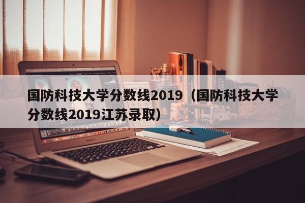 国防科技大学分数线2019（国防科技大学分数线2019江苏录取）