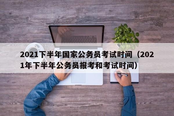 2021下半年国家公务员考试时间（2021年下半年公务员报考和考试时间）