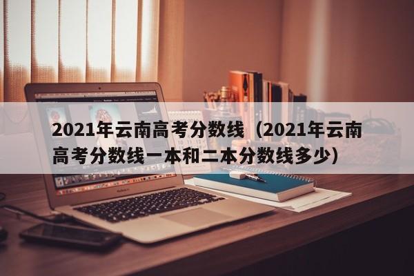 2021年云南高考分数线（2021年云南高考分数线一本和二本分数线多少）