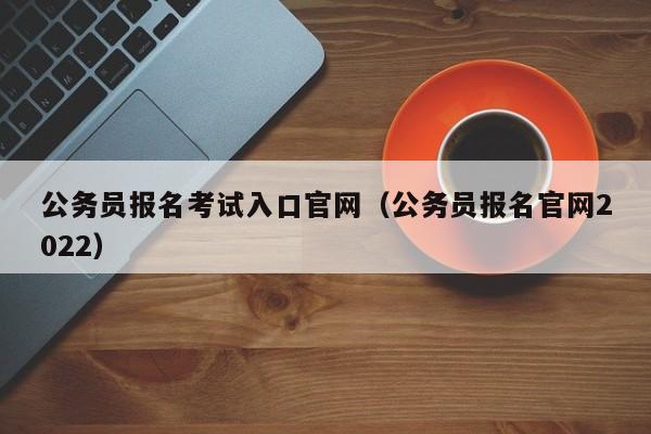 公务员报名考试入口官网（公务员报名官网2022）