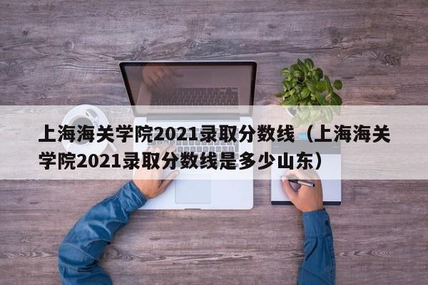 上海海关学院2021录取分数线（上海海关学院2021录取分数线是多少山东）