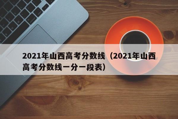 2021年山西高考分数线（2021年山西高考分数线一分一段表）