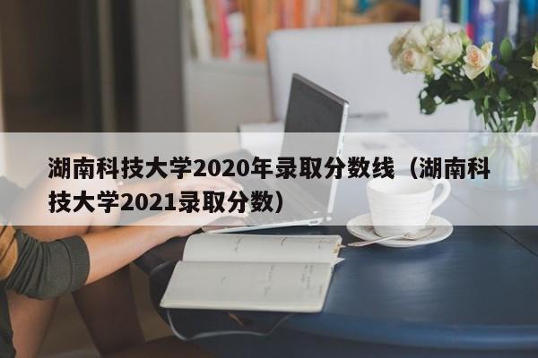 湖南科技大学2020年录取分数线（湖南科技大学2021录取分数）
