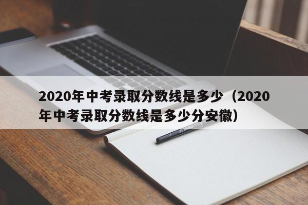 2020年中考录取分数线是多少（2020年中考录取分数线是多少分安徽）