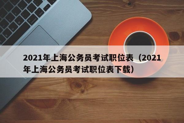 2021年上海公务员考试职位表（2021年上海公务员考试职位表下载）