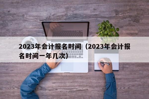 2023年会计报名时间（2023年会计报名时间一年几次）