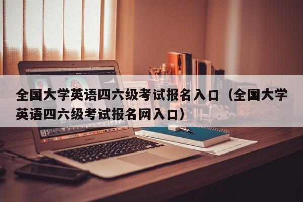 全国大学英语四六级考试报名入口（全国大学英语四六级考试报名网入口）
