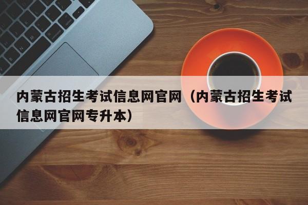 内蒙古招生考试信息网官网（内蒙古招生考试信息网官网专升本）