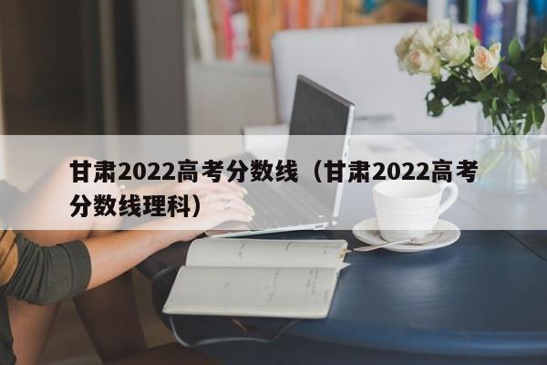 甘肃2022高考分数线（甘肃2022高考分数线理科）