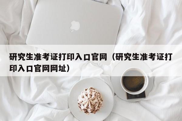 研究生准考证打印入口官网（研究生准考证打印入口官网网址）