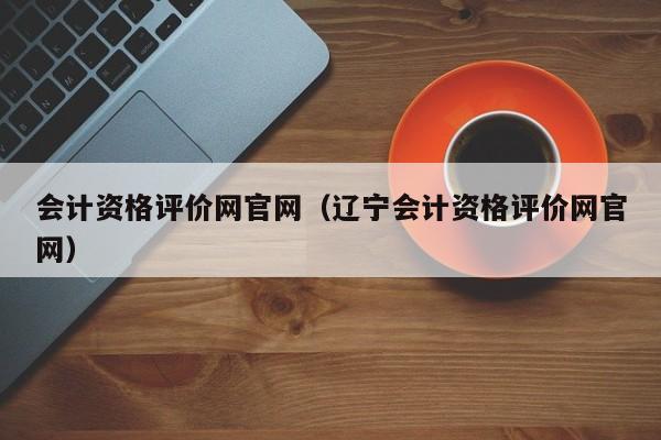 会计资格评价网官网（辽宁会计资格评价网官网）