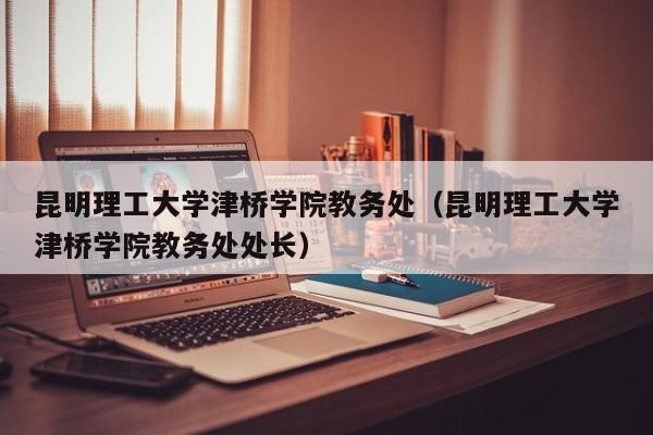 昆明理工大学津桥学院教务处（昆明理工大学津桥学院教务处处长）
