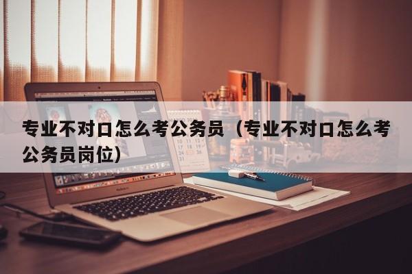 专业不对口怎么考公务员（专业不对口怎么考公务员岗位）