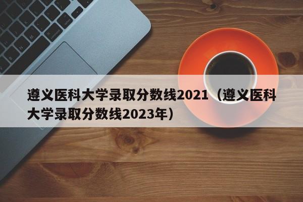 遵义医科大学录取分数线2021（遵义医科大学录取分数线2023年）