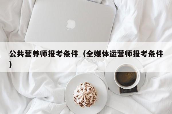 公共营养师报考条件（全媒体运营师报考条件）