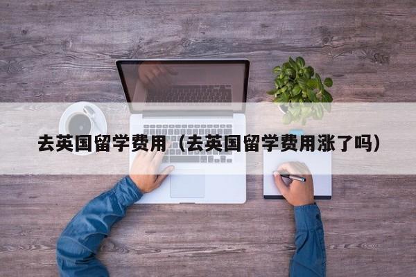 去英国留学费用（去英国留学费用涨了吗）