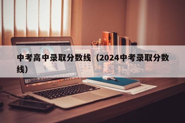 中考高中录取分数线（2024中考录取分数线）