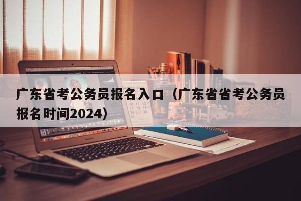 广东省考公务员报名入口（广东省省考公务员报名时间2024）
