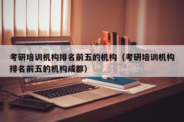 考研培训机构排名前五的机构（考研培训机构排名前五的机构成都）