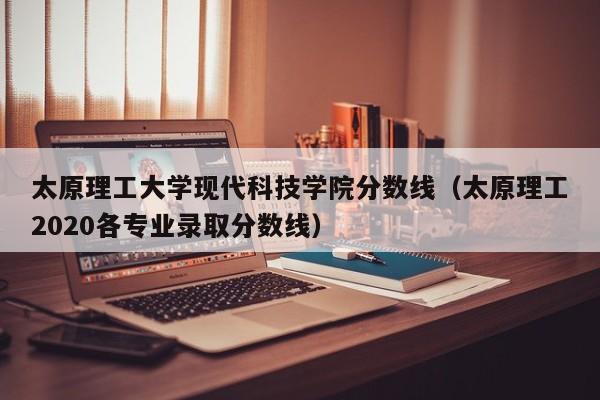 太原理工大学现代科技学院分数线（太原理工2020各专业录取分数线）