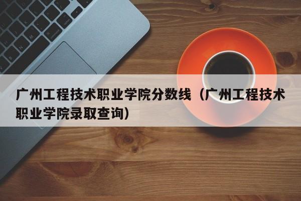 广州工程技术职业学院分数线（广州工程技术职业学院录取查询）