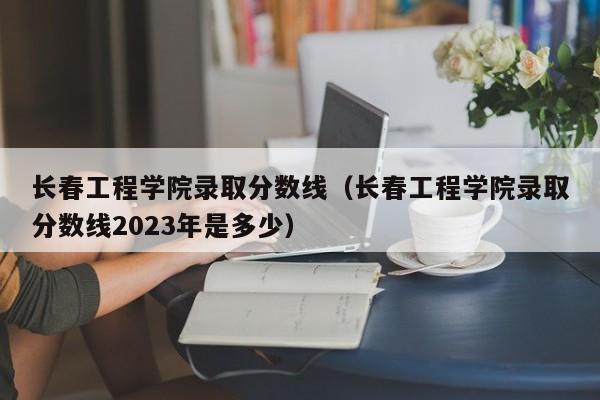 长春工程学院录取分数线（长春工程学院录取分数线2023年是多少）