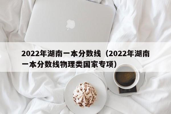 2022年湖南一本分数线（2022年湖南一本分数线物理类国家专项）