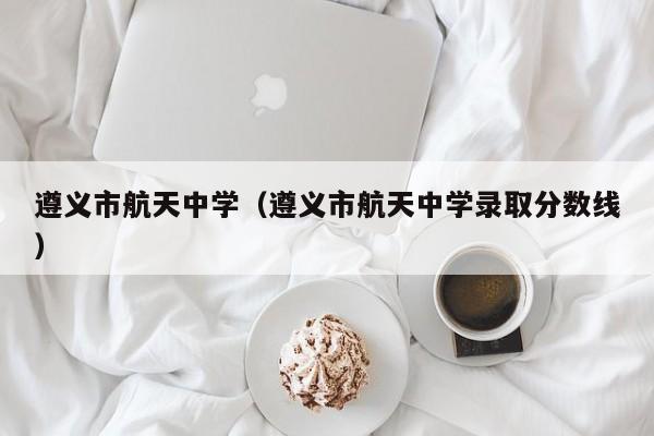 遵义市航天中学（遵义市航天中学录取分数线）
