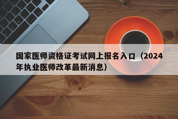 国家医师资格证考试网上报名入口（2024年执业医师改革最新消息）