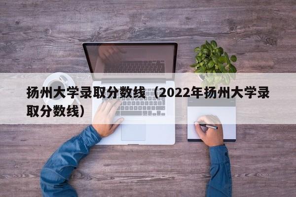 扬州大学录取分数线（2022年扬州大学录取分数线）
